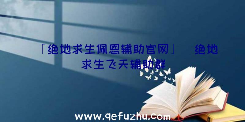 「绝地求生佩恩辅助官网」|绝地求生飞天辅助群
